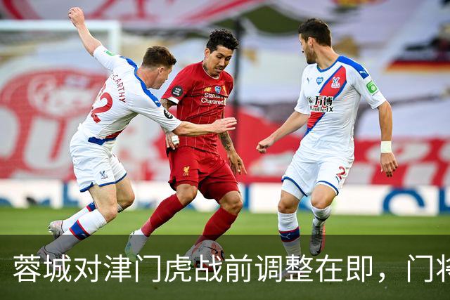 蓉城对津门虎战前调整在即，门将位置或迎新面孔